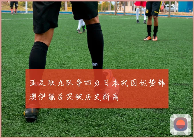 亚足联九队争四分日本巩固优势韩澳伊能否突破历史新高