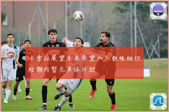 卡索拉展望未来希望加入教练组但短期内暂无具体计划