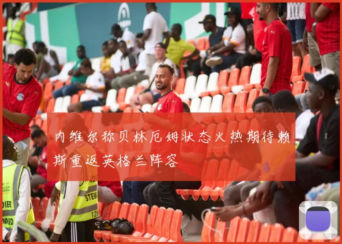 内维尔称贝林厄姆状态火热期待赖斯重返英格兰阵容