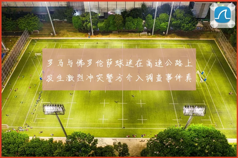 罗马与佛罗伦萨球迷在高速公路上发生激烈冲突警方介入调查事件真相
