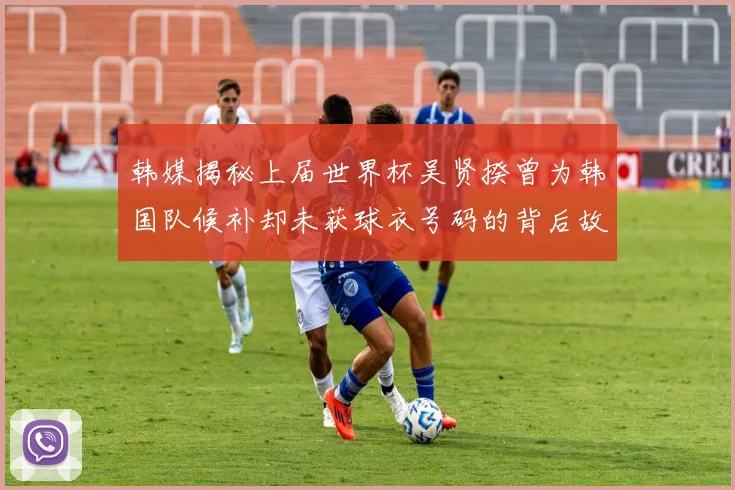 韩媒揭秘上届世界杯吴贤揆曾为韩国队候补却未获球衣号码的背后故事