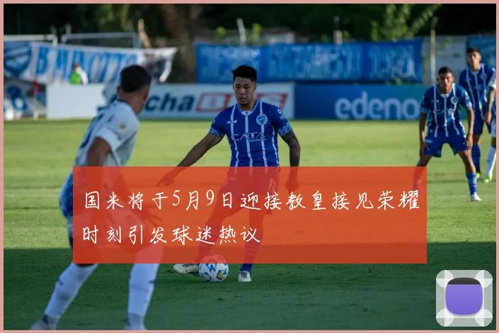 国米将于5月9日迎接教皇接见荣耀时刻引发球迷热议