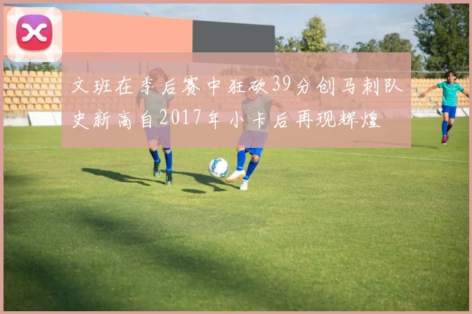 文班在季后赛中狂砍39分创马刺队史新高自2017年小卡后再现辉煌