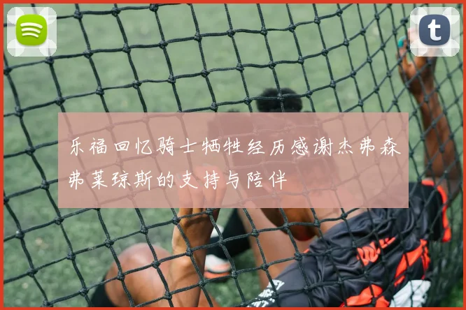 乐福回忆骑士牺牲经历感谢杰弗森弗莱琼斯的支持与陪伴