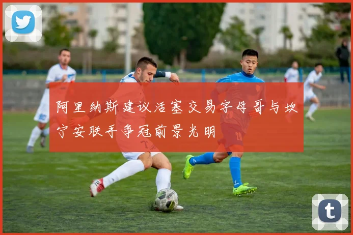 阿里纳斯建议活塞交易字母哥与坎宁安联手争冠前景光明
