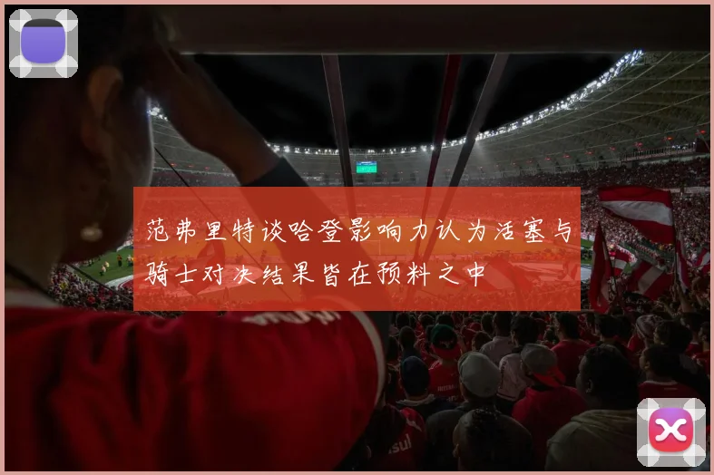 范弗里特谈哈登影响力认为活塞与骑士对决结果皆在预料之中