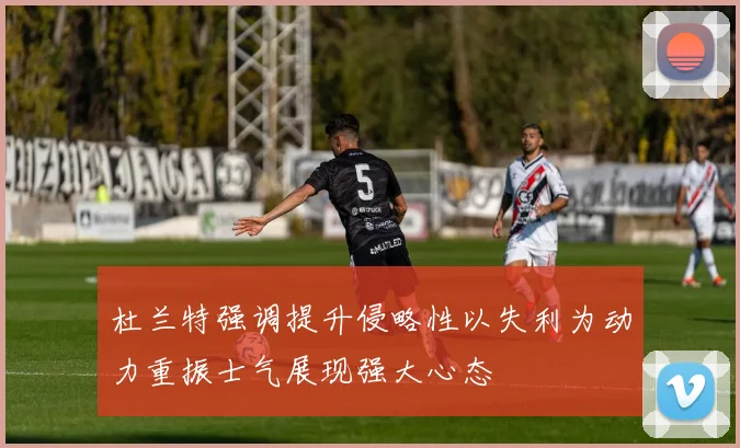 杜兰特强调提升侵略性以失利为动力重振士气展现强大心态