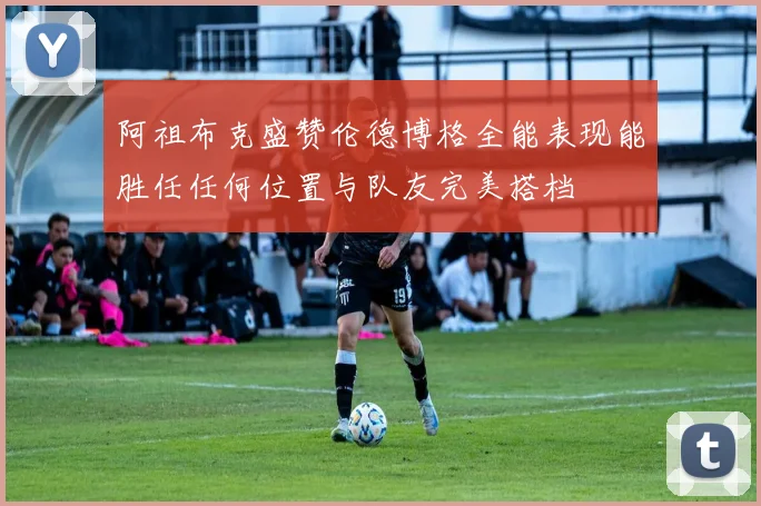阿祖布克盛赞伦德博格全能表现能胜任任何位置与队友完美搭档