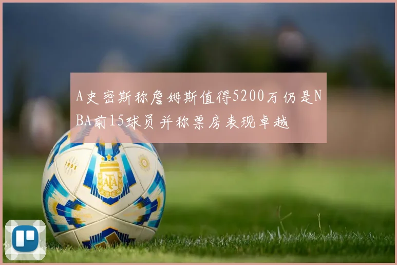 A史密斯称詹姆斯值得5200万仍是NBA前15球员并称票房表现卓越