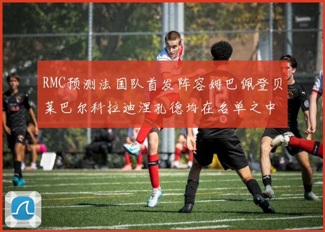 RMC预测法国队首发阵容姆巴佩登贝莱巴尔科拉迪涅孔德均在名单之中