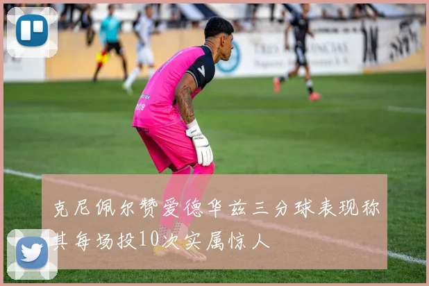 克尼佩尔赞爱德华兹三分球表现称其每场投10次实属惊人