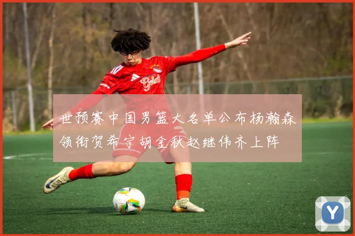 世预赛中国男篮大名单公布杨瀚森领衔贺希宁胡金秋赵继伟齐上阵