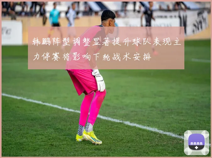 韩鹏阵型调整显著提升球队表现主力停赛将影响下轮战术安排