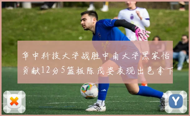 华中科技大学战胜中南大学黑家怡贡献12分5篮板陈茂姿表现出色拿下19分7篮板