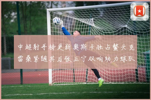 中超射手榜更新奥斯卡独占鳌头克雷桑紧随其后张玉宁双响助力球队