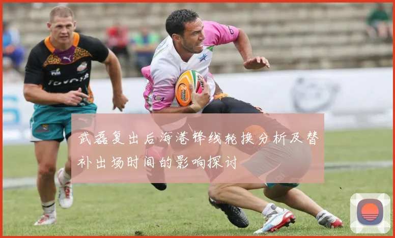 武磊复出后海港锋线轮换分析及替补出场时间的影响探讨
