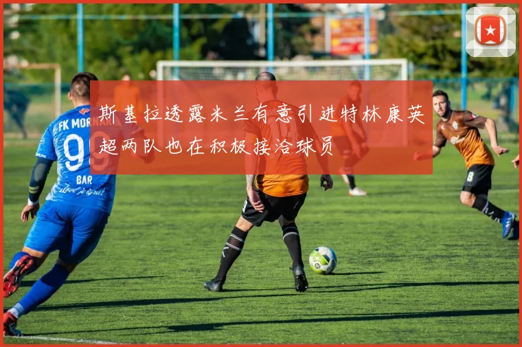斯基拉透露米兰有意引进特林康英超两队也在积极接洽球员