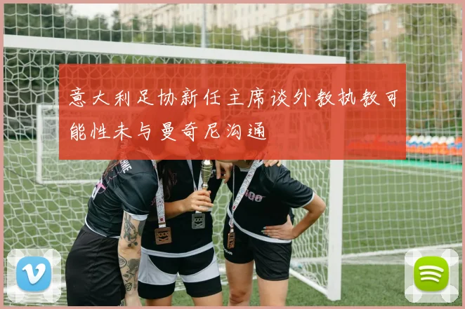 意大利足协新任主席谈外教执教可能性未与曼奇尼沟通