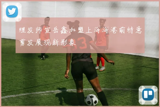 理发师宣岳鑫加盟上海海港前特意剪发展现新形象