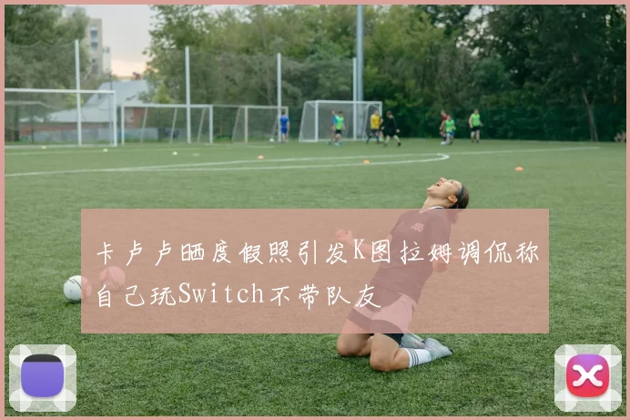 卡卢卢晒度假照引发K图拉姆调侃称自己玩Switch不带队友