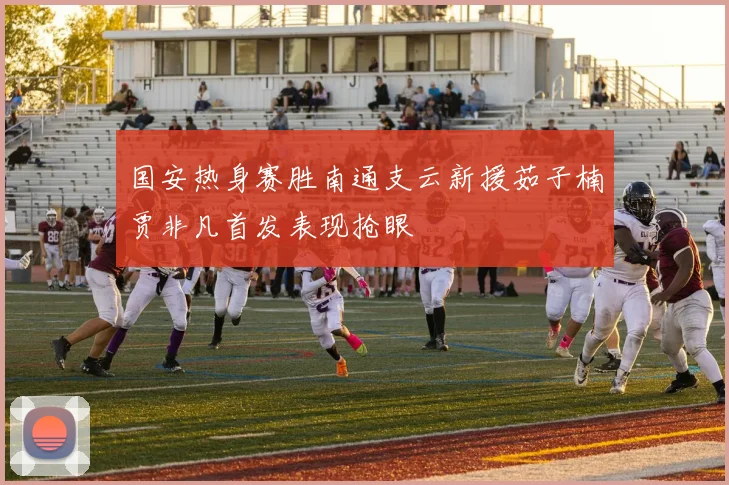 国安热身赛胜南通支云新援茹子楠贾非凡首发表现抢眼
