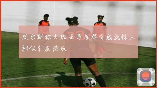 皮尔斯称文班亚马与邓肯成就惊人相似引发热议