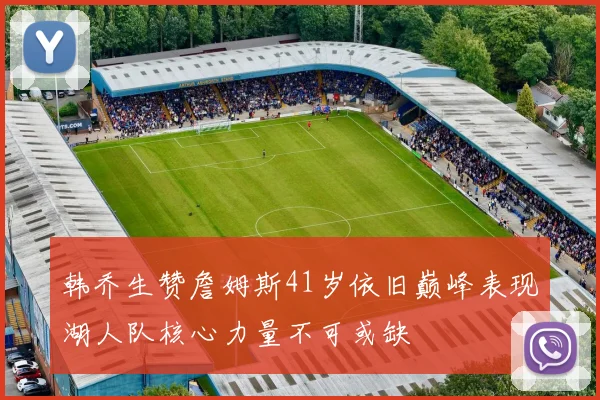 韩乔生赞詹姆斯41岁依旧巅峰表现湖人队核心力量不可或缺